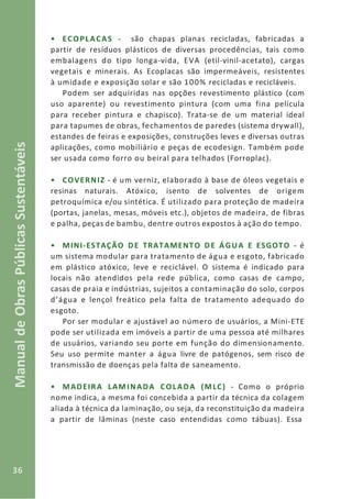 36
ManualdeObrasPúblicasSustentáveis
• ECOPLACAS - são chapas planas recicladas, fabricadas a
partir de resíduos plásticos de diversas procedências, tais como
embalagens do tipo longa-vida, EVA (etil-vinil-acetato), cargas
vegetais e minerais. As Ecoplacas são impermeáveis, resistentes
à umidade e exposição solar e são 100% recicladas e recicláveis.
Podem ser adquiridas nas opções revestimento plástico (com
uso aparente) ou revestimento pintura (com uma fina película
para receber pintura e chapisco). Trata-se de um material ideal
para tapumes de obras, fechamentos de paredes (sistema drywall),
estandes de feiras e exposições, construções leves e diversas outras
aplicações, como mobiliário e peças de ecodesign. Também pode
ser usada como forro ou beiral para telhados (Forroplac).
• COVERNIZ - é um verniz, elaborado à base de óleos vegetais e
resinas naturais. Atóxico, isento de solventes de origem
petroquímica e/ou sintética. É utilizado para proteção de madeira
(portas, janelas, mesas, móveis etc.), objetos de madeira, de fibras
e palha, peças de bambu, dentre outros expostos à ação do tempo.
• MINI-ESTAÇÃO DE TRATAMENTO DE ÁGUA E ESGOTO - é
um sistema modular para tratamento de água e esgoto, fabricado
em plástico atóxico, leve e reciclável. O sistema é indicado para
locais não atendidos pela rede pública, como casas de campo,
casas de praia e indústrias, sujeitos a contaminação do solo, corpos
d’água e lençol freático pela falta de tratamento adequado do
esgoto.
Por ser modular e ajustável ao número de usuários, a Mini-ETE
pode ser utilizada em imóveis a partir de uma pessoa até milhares
de usuários, variando seu porte em função do dimensionamento.
Seu uso permite manter a água livre de patógenos, sem risco de
transmissão de doenças pela falta de saneamento.
• MADEIRA LAMINADA COLADA (MLC) - Como o próprio
nome indica, a mesma foi concebida a partir da técnica da colagem
aliada à técnica da laminação, ou seja, da reconstituição da madeira
a partir de lâminas (neste caso entendidas como tábuas). Essa
 