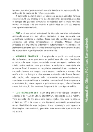 37
ManualdeObrasPúblicasSustentáveis
técnica, que de alguma maneira surgiu também da necessidade de
utilização da madeira de reflorestamento.
A aplicação da MLC pode ser vista sob as mais variadas formas
estruturais. O seu emprego vai desde pequenas passarelas, escadas
e abrigos até grandes estruturas concebidas sob as mais variadas
formas estéticas. São destinadas a cobrir vãos de até 100 metros
sem apoio intermediário.
• OSB - é um painel estrutural de tiras de madeira orientadas
perpendicularmente, em várias camadas, o que aumenta sua
resistência mecânica e rigidez. Essas tiras são unidas com resinas
aplicadas sob altas temperaturas e pressão. Através desse
processo de engenharia altamente automatizado, os painéis são
permanentemente controlados e testados para verificar seus níveis
de acordo com rígidos padrões de qualidade.
• MADEIRA PLÁSTICA - é originada a partir da reciclagem
de polímeros, principalmente o polietileno de alta densidade
e misturada com outros materiais como serragem, carbono de
cálcio entre outros, que garantem a resistência necessária do
produto final. Possuem as seguintes características: resistente à
corrosão; imune um pragas, como cupins, roedores e insetos; não
mofa, não cria fungos e não absorve umidade; não forma farpas;
não racha; não empena pelo secamento ou envelhecimento;
visualmente assemelha-se a madeira convencional; livre de pintura
e manutenção; maior agarre a parafusos e pregos, não rachando
com a introdução dos mesmos; limpeza feita com água e sabão.
• LUMINÁRIAS DE LED - é um chip emissor de luz que também é
chamado de “SOLID STATE LIGHTING”, conhecido como “LED”.
Tem duração de 15 anos sem manutenção. Seu raio luminoso
é livre de UV e de calor e seu tamanho compacto proporciona
maior flexibilidade nos projetos. Uma tecnologia que supera a
iluminação convencional, gerando uma economia que varia de
50 a 80 % .
 