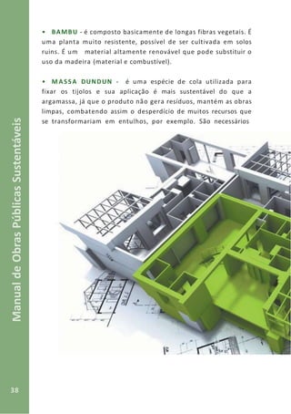 38
ManualdeObrasPúblicasSustentáveis
• BAMBU - é composto basicamente de longas fibras vegetais. É
uma planta muito resistente, possível de ser cultivada em solos
ruins. É um material altamente renovável que pode substituir o
uso da madeira (material e combustível).
• MASSA DUNDUN - é uma espécie de cola utilizada para
fixar os tijolos e sua aplicação é mais sustentável do que a
argamassa, já que o produto não gera resíduos, mantém as obras
limpas, combatendo assim o desperdício de muitos recursos que
se transformariam em entulhos, por exemplo. São necessários
 