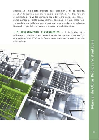 39
ManualdeObrasPúblicasSustentáveis
apenas 1,5 kg deste produto para assentar 1 m² de parede,
resultando assim, um menor custo que o método tradicional. Ela
é indicada para vedar paredes erguidas com vários materiais –
como concreto, tijolo convencional, cerâmica e tijolo ecológico
–o produto é um fluido que também promete reduzir os esforços
físicos dos operários e promete aposentar as betoneiras.
• O REVESTIMENTO ELASTOMÉRICO - é indicado para
telhados e reduz a temperatura interna do ambiente em até 5°C
e a externa em 20°C, pois forma uma membrana protetora aos
raios solares.
 