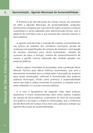 4
ManualdeObrasPúblicasSustentáveis
1. Apresentação - Agenda Municipal de Sustentabilidade
A Prefeitura de São Bernardo do Campo lançou em setembro
de 2013 a Agenda Municipal de Sustentabilidade, programa
permanente composto por uma série de ações, projetos e práticas
sustentáveis a serem adotadas pela Administração Direta, com o
objetivo de contribuir com o uso racional dos recursos naturais e
bens públicos.
A agenda está fazendo a inserção de critérios socioambientais
nas rotinas de trabalho dos servidores municipais, através de
mudanças nas especificações de compras de materiais, contratação
de serviços, diretrizes para obras sustentáveis, redução do
consumo de água e energia, sistema de compartilhamento de
carona e gestão interna adequada dos resíduos gerados nos
próprios públicos.
Dentre alguns resultados já alcançados, está a produção deste
Manual Técnico para Obras Públicas Sustentáveis, que será o
documento norteador para a elaboração e execução de projetos
para novas construções, reformas e manutenções dos próprios
públicos municipais, tendo como premissa a responsabilidade
social com toda a cadeia envolvida no processo, o respeito com o
meio ambiente e o uso dos recursos públicos.
E é com a perspectiva de expandir estas boas práticas,
disseminar e trocar conhecimentos, bem como replicar modelos
de sucesso de obras públicas sustentáveis ao setor da construção
civil público e privado e a todos os interessados, que a Prefeitura
de São Bernardo do Campo inicia mais uma ação para compor sua
Agenda Municipal de Sustentabilidade.
 