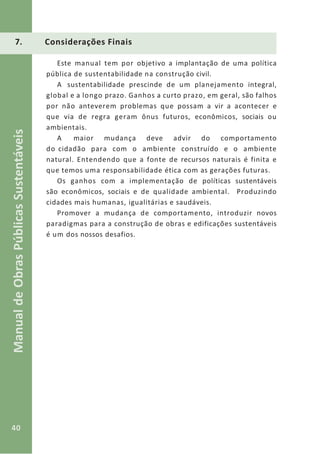 40
ManualdeObrasPúblicasSustentáveis
7. Considerações Finais
Este manual tem por objetivo a implantação de uma política
pública de sustentabilidade na construção civil.
A sustentabilidade prescinde de um planejamento integral,
global e a longo prazo. Ganhos a curto prazo, em geral, são falhos
por não anteverem problemas que possam a vir a acontecer e
que via de regra geram ônus futuros, econômicos, sociais ou
ambientais.
A maior mudança deve advir do comportamento
do cidadão para com o ambiente construído e o ambiente
natural. Entendendo que a fonte de recursos naturais é finita e
que temos uma responsabilidade ética com as gerações futuras.
Os ganhos com a implementação de políticas sustentáveis
são econômicos, sociais e de qualidade ambiental. Produzindo
cidades mais humanas, igualitárias e saudáveis.
Promover a mudança de comportamento, introduzir novos
paradigmas para a construção de obras e edificações sustentáveis
é um dos nossos desafios.
 