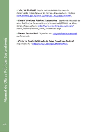 42
ManualdeObrasPúblicasSustentáveis
•Lei nº 10.295/2001. Dispõe sobre a Política Nacional de
Conservação e Uso Racional de Energia. Disponível em: < http://
www.planalto.gov.br/ccivil_03/leis/LEIS_2001/L10295.htm>.
•Manual de Obras Públicas Sustentáveis - Secretaria de Estado de
Meio Ambiente e Desenvolvimento Sustentável (SEMAD) de Minas
Gerais. Disponível em: <http://www.semad.mg.gov.br/images/
stories/manuais/manual_obras_sustentaveis.pdf>.
•Planeta Sustentável. Disponível em: <http://planetasustentavel.
abril.com.br/>.
• Portal de Sustentabilidade da Caixa Econômica Federal.
Disponível em: < http://www14.caixa.gov.br/portal/rse>.
 
