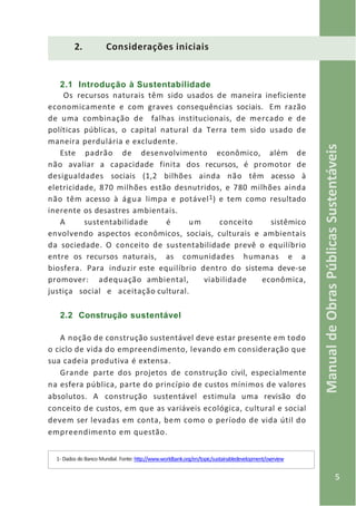 5
ManualdeObrasPúblicasSustentáveis
2. Considerações iniciais
2.1 Introdução à Sustentabilidade
Os recursos naturais têm sido usados de maneira ineficiente
economicamente e com graves consequências sociais. Em razão
de uma combinação de falhas institucionais, de mercado e de
políticas públicas, o capital natural da Terra tem sido usado de
maneira perdulária e excludente.
Este padrão de desenvolvimento econômico, além de
não avaliar a capacidade finita dos recursos, é promotor de
desigualdades sociais (1,2 bilhões ainda não têm acesso à
eletricidade, 870 milhões estão desnutridos, e 780 milhões ainda
não têm acesso à água limpa e potável1) e tem como resultado
inerente os desastres ambientais.
A sustentabilidade é um conceito sistêmico
envolvendo aspectos econômicos, sociais, culturais e ambientais
da sociedade. O conceito de sustentabilidade prevê o equilíbrio
entre os recursos naturais, as comunidades humanas e a
biosfera. Para induzir este equilíbrio dentro do sistema deve-se
promover: adequação ambiental, viabilidade econômica,
justiça social e aceitação cultural.
2.2 Construção sustentável
A noção de construção sustentável deve estar presente em todo
o ciclo de vida do empreendimento, levando em consideração que
sua cadeia produtiva é extensa.
Grande parte dos projetos de construção civil, especialmente
na esfera pública, parte do princípio de custos mínimos de valores
absolutos. A construção sustentável estimula uma revisão do
conceito de custos, em que as variáveis ecológica, cultural e social
devem ser levadas em conta, bem como o período de vida útil do
empreendimento em questão.
1- Dados do Banco Mundial. Fonte: http://www.worldbank.org/en/topic/sustainabledevelopment/overview
 