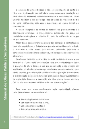 6
ManualdeObrasPúblicasSustentáveis
Os custos de uma edificação não se restringem ao custo da
obra em si, devendo ser calculados os gastos para produção de
determinado material, operacionalização e manutenção. Estes
últimos tendem a ser ao longo dos 60 anos de vida-útil média
de uma edificação, seis vezes superiores ao custo inicial da
construção.
A visão integrada de todos os fatores no planejamento da
construção promove: o investimento adequado no processo
inicial da construção e a redução do custo da edificação ao longo
de sua vida-útil.
Além disso, considerando a escala das compras e contratações
para obras públicas, o Estado tem grande capacidade de induzir
o mercado a criar novos parâmetros, tornando produtos e
serviços sustentáveis mais acessíveis, em relação aos seus valores
absolutos.
Conforme definido na Cartilha da A3P do Ministério do Meio
Ambiente: “Uma obra sustentável leva em consideração todo
o projeto da obra desde a sua pré-construção onde devem ser
analisados o ciclo de vida do empreendimento e dos materiais que
serão usados, passando por cuidados com a geração de resíduos
e minimização do uso de matérias-primas com reaproveitamento
de materiais durante a execução da obra até o tempo de vida
útil da obra e a sustentabilidade da sua manutenção”.--
Para que um empreendimento seja sustentável, alguns
princípios devem ser considerados:
• Ser ecologicamente correto;
• Ser economicamente viável;
• Ser socialmente justo; e
• Ser culturalmente aceito.
2- Ministério do Meio Ambiente. Disponível em http://www.mma.gov.br/responsabilidade-socioambiental/a3p.
 