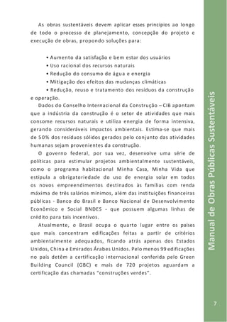 7
ManualdeObrasPúblicasSustentáveis
As obras sustentáveis devem aplicar esses princípios ao longo
de todo o processo de planejamento, concepção do projeto e
execução de obras, propondo soluções para:
• Aumento da satisfação e bem estar dos usuários
• Uso racional dos recursos naturais
• Redução do consumo de água e energia
• Mitigação dos efeitos das mudanças climáticas
• Redução, reuso e tratamento dos resíduos da construção
e operação.
Dados do Conselho Internacional da Construção – CIB apontam
que a indústria da construção é o setor de atividades que mais
consome recursos naturais e utiliza energia de forma intensiva,
gerando consideráveis impactos ambientais. Estima-se que mais
de 50% dos resíduos sólidos gerados pelo conjunto das atividades
humanas sejam provenientes da construção.
O governo federal, por sua vez, desenvolve uma série de
políticas para estimular projetos ambientalmente sustentáveis,
como o programa habitacional Minha Casa, Minha Vida que
estipula a obrigatoriedade do uso de energia solar em todos
os novos empreendimentos destinados às famílias com renda
máxima de três salários mínimos, além das instituições financeiras
públicas - Banco do Brasil e Banco Nacional de Desenvolvimento
Econômico e Social BNDES - que possuem algumas linhas de
crédito para tais incentivos.
Atualmente, o Brasil ocupa o quarto lugar entre os países
que mais concentram edificações feitas a partir de critérios
ambientalmente adequados, ficando atrás apenas dos Estados
Unidos, China e Emirados Árabes Unidos. Pelo menos 99 edificações
no país detêm a certificação internacional conferida pelo Green
Building Council (GBC) e mais de 720 projetos aguardam a
certificação das chamadas “construções verdes”.
 