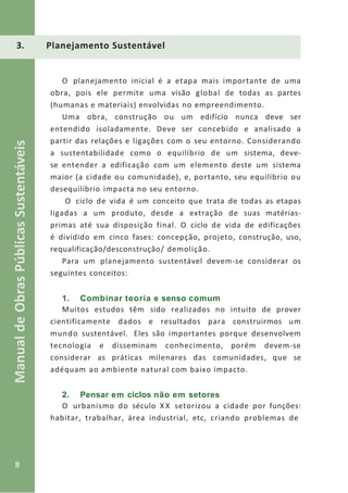 8
ManualdeObrasPúblicasSustentáveis
3. Planejamento Sustentável
O planejamento inicial é a etapa mais importante de uma
obra, pois ele permite uma visão global de todas as partes
(humanas e materiais) envolvidas no empreendimento.
Uma obra, construção ou um edifício nunca deve ser
entendido isoladamente. Deve ser concebido e analisado a
partir das relações e ligações com o seu entorno. Considerando
a sustentabilidade como o equilíbrio de um sistema, deve-
se entender a edificação com um elemento deste um sistema
maior (a cidade ou comunidade), e, portanto, seu equilíbrio ou
desequilíbrio impacta no seu entorno.
O ciclo de vida é um conceito que trata de todas as etapas
ligadas a um produto, desde a extração de suas matérias-
primas até sua disposição final. O ciclo de vida de edificações
é dividido em cinco fases: concepção, projeto, construção, uso,
requalificação/desconstrução/ demolição.
Para um planejamento sustentável devem-se considerar os
seguintes conceitos:
1. Combinar teoria e senso comum
Muitos estudos têm sido realizados no intuito de prover
cientificamente dados e resultados para construirmos um
mundo sustentável. Eles são importantes porque desenvolvem
tecnologia e disseminam conhecimento, porém devem-se
considerar as práticas milenares das comunidades, que se
adéquam ao ambiente natural com baixo impacto.
2. Pensar em ciclos não em setores
O urbanismo do século X X setorizou a cidade por funções:
habitar, trabalhar, área industrial, etc, criando problemas de
 