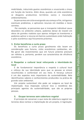 9
ManualdeObrasPúblicasSustentáveis
mobilidade, induzindo guetos econômicos e esvaziando a áreas
em função do horário. Além disso, quando um ciclo econômico
se desgasta produzimos territórios vazios e maculados
ambientalmente.
Se pensarmos em ciclo enxergando seu começo e fim, mitigamos
eventuais problemas, e aplicamos recursos em medidas e locais
corretos.
Por exemplo, se pensarmos que o transporte individual causa
desordens no ambiente urbano, podemos deixar de investir em
obras de grandes viadutos que apenas mitigam os transtornos e
podemos aplicar o recurso em bairros sustentáveis onde habitação
e pólo econômico seja fisicamente próximos.
3. Evitar benefícios a curto prazo
Os benefícios a curto prazo geralmente não levam em
consideração usos futuros, ciclos econômicos cambiantes, etc.
No geral são investimentos que em futuro próximo precisam
ser refeitos e, portanto, perdem sua característica de eficiência
econômica.
4. Respeitar a cultural local reforçando a identidade do
local
É de fundamental importância o respeito à cultural local
e reforço da sua identidade para que as pessoas se sintam
reconhecidas e confortável em seu meio. A herança cultural
é um dos aspectos mais importante da sustentabilidade. Nela
identificamos saberes e conhecimentos produzidos na prática de
grande valor ambiental.
Um projeto sustentável não pode ser exógeno ao local de
implantação. Essa imposição cultural leva a resistência dos
principais agentes da sustentabilidade, que são as próprias
pessoas.
5. Ocupar terrenos sem cobertura vegetal
O princípio de conservar o que resta de cobertura vegetal nos
terrenos deve nortear a implantação de um projeto. A legislação
 