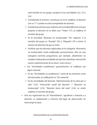 LA OBSERVACIÓN DE CLASE
está incluido en ese grupo, excepto en las actividades (12, 13 y
14).
 Considerado lo anterior; constituye un error codificar al docente
con un “1” cuando no está acompañado de alumnos.
 Cuando hay alumnos que realizan una actividad diferente a la que
propone el docente no se debe usar “Todos” (T), al codificar el
tamaño del grupo.
 En la actividad “Alumnos no involucrados” (9), registrar si el
tamaño del grupo es “Grande” (G) o “Pequeño” (P) e incluir el
número de alumnos de que se trate.
 Verificar que los alumnos registrados en la categoría “Alumno(s)
no involucrados” estén codificados correctamente. (Por ser una
categoría extrema preguntarse, por ejemplo: ¿Realmente no
estaban realizando actividades de ejercicio individual, interacción
social o administración de la clase?, entre otros.)
 Las “Actividades académicas” generalmente, se codifican con
algún material.
 En las “Actividades no académicas”, tanto de los docentes como
del alumnado, la codificación es “Sin material”.
 En las actividades del docente “Administración de la clase por sí
sólo” (12), “Interacción social del docente” / “Docente no
involucrado” (13), “Docente fuera del aula” (14), se omite
codificar el tamaño del grupo.
• Una vez registradas las 10 “instantáneas”, agradecer a maestro y a
alumnos su colaboración y retirarse del lugar de observación sin
interrumpir la clase.
FORTALECIMIENTO DE LA SUPERVISIÓN ESCOLAR
11
 