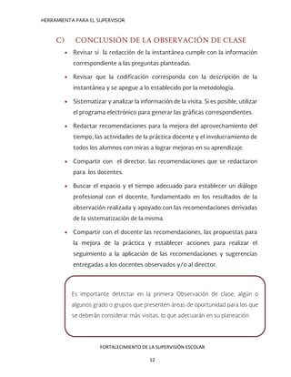 HERRAMIENTA PARA EL SUPERVISOR
C) CONCLUSIÓN DE LA OBSERVACIÓN DE CLASE
• Revisar si la redacción de la instantánea cumple con la información
correspondiente a las preguntas planteadas.
• Revisar que la codificación corresponda con la descripción de la
instantánea y se apegue a lo establecido por la metodología.
• Sistematizar y analizar la información de la visita. Si es posible, utilizar
el programa electrónico para generar las gráficas correspondientes.
• Redactar recomendaciones para la mejora del aprovechamiento del
tiempo, las actividades de la práctica docente y el involucramiento de
todos los alumnos con miras a lograr mejoras en su aprendizaje.
• Compartir con el director, las recomendaciones que se redactaron
para los docentes.
• Buscar el espacio y el tiempo adecuado para establecer un diálogo
profesional con el docente, fundamentado en los resultados de la
observación realizada y apoyado con las recomendaciones derivadas
de la sistematización de la misma.
• Compartir con el docente las recomendaciones, las propuestas para
la mejora de la práctica y establecer acciones para realizar el
seguimiento a la aplicación de las recomendaciones y sugerencias
entregadas a los docentes observados y/o al director.
Es importante detectar en la primera Observación de clase, algún o
algunos grado o grupos que presenten áreas de oportunidad para los que
se deberán considerar más visitas, lo que adecuarán en su planeación.
FORTALECIMIENTO DE LA SUPERVISIÓN ESCOLAR
12
 