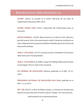 LA OBSERVACIÓN DE CLASE
AFSEDF. (2012). La escuela en el centro. Narrativa de seis años de
trasformación educativa 2007-2012.
AFSEDF, DGOSE, CSEP. (2011). Supervisión XXI, Orientaciones para su
actuación,
BANCO MUNDIAL. (2010). Observaciones en el salón de clase, Manual y
guía del usuario, Guía y herramienta para medir el tiempo de enseñanza en
clase. Adaptación de los proyectos del Banco Mundial a partir del sistema de
observación Stallings.
JANE A. STALLINGS. (1977). Learning to Look: A Handbook on Classroom
Observation and Teaching Models.
JANE A. STALLINGS Et al, (2005). Using The Stallings Observation System
to Investigate Time on Task in Four Countries.
LEY GENERAL DE EDUCACIÓN, Reforma publicada en el DOF. 19-12-
2014.
PROGRAMA SECTORIAL DE EDUCACIÓN 2013-2018, publicado en el
DOF. 13-12-2013.
SEP, SEB (2014). La Ruta de Mejora Escolar, un Sistema de Gestión para
Nuestra Escuela, Educación Primaria, Guía de Trabajo, CTE. Fase intensiva.
Referencias bibliográficas
FORTALECIMIENTO DE LA SUPERVISIÓN ESCOLAR
19
 