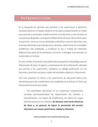 LA OBSERVACIÓN DE CLASE
En la búsqueda de opciones que permitan a los supervisores y directores
escolares observar el trabajo cotidiano en las aulas y proporcionarles un medio
para asesorar y acompañar académicamente a los docentes y a las escuelas en
sus prácticas de gestión, se propone la Observación de clase, Herramienta para
el supervisor, como un recurso destinado a identificar como los docentes usan
el tiempo destinado al aprendizaje de sus alumnos, a determinar las actividades
académicas más empleadas, a establecer el uso y manejo de materiales
didácticos por parte de los profesores; así como, a distinguir a los alumnos no
involucrados en la clase.
En este sentido, el presente manual describe la propuesta metodológica para la
Observación de clase, el registro y sistematización de la información obtenida
que permita a los supervisores, establecer un diálogo profesional con los
docentes y directivos escolares a partir de resultados objetivos y fehacientes.
Con este propósito se ofrece a los supervisores de educación básica esta
herramienta para dar cumplimiento a lo establecido en el Artículo 22 de la Ley
General de Educación que señala:
…. “Las autoridades educativas, en sus respectivas competencias,
revisarán permanentemente las disposiciones, los trámites y
procedimientos, con objeto de simplificarlos, de reducir las cargas
administrativas de los maestros, de alcanzar más horas efectivas
de clase y, en general, de lograr la prestación del servicio
educativo con mayor pertinencia, calidad y eficiencia”…
Introducción
FORTALECIMIENTO DE LA SUPERVISIÓN ESCOLAR
5
 