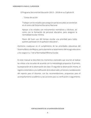 HERRAMIENTA PARA EL SUPERVISOR
El Programa Sectorial de Educación 2013 - 2018 en su Capítulo III:
… “Líneas de acción
Trabajar con los estados para asegurar que las escuelas se conviertan
en el centro del Sistema Educativo Nacional.
Apoyar a los estados con instrumentos normativos y técnicos; así
como con la formación de personal educativo, para asegurar la
normalidad escolar mínima.
Hacer del buen uso del tiempo escolar una prioridad para todos
quienes participan en el quehacer educativo”…
Asimismo coadyuvar en el cumplimiento de las prioridades educativas del
Sistema Básico de Mejora, particularmente al abatimiento del rezago educativo
y los rasgos 6 y 7 de la Normalidad Mínima Escolar.
En este manual se describen los momentos esenciales que ocurren al realizar
las visitas a las escuelas de acuerdo con la metodología propuesta: El primero,
la preparación de la observación de clase. El segundo la observación misma, el
registro sistemático y la codificación de lo observado y el tercero, la elaboración
del reporte para el docente, con las recomendaciones, propuestas para el
acompañamiento académico y las acciones para su verificación o seguimiento.
FORTALECIMIENTO DE LA SUPERVISIÓN ESCOLAR
6
 