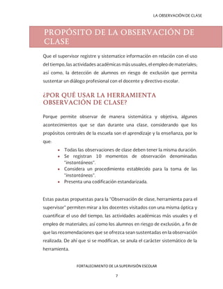 LA OBSERVACIÓN DE CLASE
Que el supervisor registre y sistematice información en relación con el uso
del tiempo, las actividades académicas más usuales, el empleo de materiales;
así como, la detección de alumnos en riesgo de exclusión que permita
sustentar un diálogo profesional con el docente y directivo escolar.
¿POR QUÉ USAR LA HERRAMIENTA
OBSERVACIÓN DE CLASE?
Porque permite observar de manera sistemática y objetiva, algunos
acontecimientos que se dan durante una clase, considerando que los
propósitos centrales de la escuela son el aprendizaje y la enseñanza, por lo
que:
• Todas las observaciones de clase deben tener la misma duración.
• Se registran 10 momentos de observación denominadas
“instantáneas”.
• Considera un procedimiento establecido para la toma de las
“instantáneas”.
• Presenta una codificación estandarizada.
Estas pautas propuestas para la “Observación de clase, herramienta para el
supervisor” permiten mirar a los docentes visitados con una misma óptica y
cuantificar el uso del tiempo, las actividades académicas más usuales y el
empleo de materiales; así como los alumnos en riesgo de exclusión, a fin de
que las recomendaciones que se ofrezca sean sustentadas en la observación
realizada. De ahí que si se modifican, se anula el carácter sistemático de la
herramienta.
PROPÓSITO DE LA OBSERVACIÓN DE
CLASE
FORTALECIMIENTO DE LA SUPERVISIÓN ESCOLAR
7
 