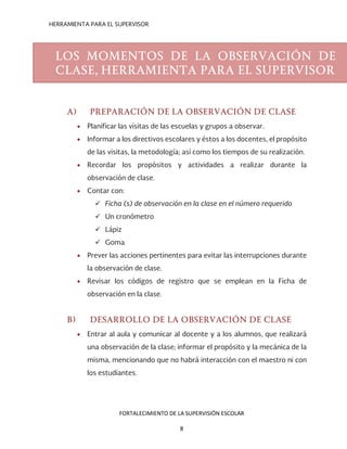 HERRAMIENTA PARA EL SUPERVISOR
A) PREPARACIÓN DE LA OBSERVACIÓN DE CLASE
• Planificar las visitas de las escuelas y grupos a observar.
• Informar a los directivos escolares y éstos a los docentes, el propósito
de las visitas, la metodología; así como los tiempos de su realización.
• Recordar los propósitos y actividades a realizar durante la
observación de clase.
• Contar con:
 Ficha (s) de observación en la clase en el número requerido
 Un cronómetro
 Lápiz
 Goma
• Prever las acciones pertinentes para evitar las interrupciones durante
la observación de clase.
• Revisar los códigos de registro que se emplean en la Ficha de
observación en la clase.
B) DESARROLLO DE LA OBSERVACIÓN DE CLASE
• Entrar al aula y comunicar al docente y a los alumnos, que realizará
una observación de la clase; informar el propósito y la mecánica de la
misma, mencionando que no habrá interacción con el maestro ni con
los estudiantes.
LOS MOMENTOS DE LA OBSERVACIÓN DE
CLASE, HERRAMIENTA PARA EL SUPERVISOR
FORTALECIMIENTO DE LA SUPERVISIÓN ESCOLAR
8
 