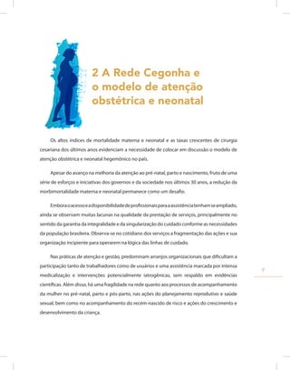 2 A Rede Cegonha e
o modelo de atenção
obstétrica e neonatal
Os altos índices de mortalidade materna e neonatal e as taxas crescentes de cirurgia
cesariana dos últimos anos evidenciam a necessidade de colocar em discussão o modelo de
atenção obstétrica e neonatal hegemônico no país.
Apesar do avanço na melhoria da atenção ao pré-natal, parto e nascimento, fruto de uma
série de esforços e iniciativas dos governos e da sociedade nos últimos 30 anos, a redução da
morbimortalidade materna e neonatal permanece como um desafio.
Emboraoacessoeadisponibilidadedeprofissionaisparaaassistênciatenhamseampliado,
ainda se observam muitas lacunas na qualidade da prestação de serviços, principalmente no
sentido da garantia da integralidade e da singularização do cuidado conforme as necessidades
da população brasileira. Observa-se no cotidiano dos serviços a fragmentação das ações e sua
organização incipiente para operarem na lógica das linhas de cuidado.
Nas práticas de atenção e gestão, predominam arranjos organizacionais que dificultam a
participação tanto de trabalhadores como de usuários e uma assistência marcada por intensa
medicalização e intervenções potencialmente iatrogênicas, sem respaldo em evidências
científicas. Além disso, há uma fragilidade na rede quanto aos processos de acompanhamento
da mulher no pré-natal, parto e pós-parto, nas ações do planejamento reprodutivo e saúde
sexual, bem como no acompanhamento do recém-nascido de risco e ações do crescimento e
desenvolvimento da criança.
9
 