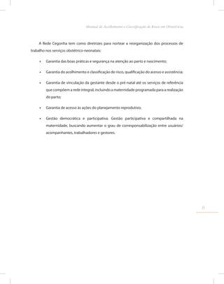 A Rede Cegonha tem como diretrizes para nortear a reorganização dos processos de
trabalho nos serviços obstétrico-neonatais:
•
• Garantia das boas práticas e segurança na atenção ao parto e nascimento;
•
• Garantia do acolhimento e classificação de risco, qualificação do acesso e assistência;
•
• Garantia de vinculação da gestante desde o pré-natal até os serviços de referência
que compõem a rede integral, incluindo a maternidade programada para a realização
do parto;
•
• Garantia de acesso às ações do planejamento reprodutivo;
•
• Gestão democrática e participativa. Gestão participativa e compartilhada na
maternidade, buscando aumentar o grau de corresponsabilização entre usuários/
acompanhantes, trabalhadores e gestores.
11
Manual de Acolhimento e Classificação de Risco em Obstetrícia
 