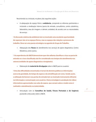 Recomenda-se a inclusão, no plano, das seguintes ações:
•
• A adequação do espaço físico e ambiência, compondo as reformas pertinentes e
incluindo a sinalização interna (porta de entrada, consultórios, centro obstétrico,
laboratório, área de imagens e demais unidades) de acordo com as necessidades
do serviço.
! A discussão coletiva da ambiência tem se mostrado uma excelente oportunidade
de repensar não só os espaços físicos, mas os espaços das relações e processos de
trabalho. Deve ser uma pauta estratégica na agenda do Grupo de Trabalho.
•
• Adequação dos fluxos de atendimento nos serviços de apoio diagnóstico, Centro
Obstétrico, entre outros;
! As experiências de A&CR demonstram que não adianta classificar o risco na porta de
entrada se o risco classificado não for considerado nos tempos de atendimento nos
setores/unidades de apoio diagnóstico e terapêutico.
•
• Elaboração de material de divulgação sobre o A&CR para os usuários
! Uma das dificuldades encontradas é tornar de domínio público as informações
acerca da gravidade, do tempo de espera e da estratificação em cores. Sendo assim,
a utilização de banners nas portas de entrada tem se mostrado instrumento eficiente
na informação e comunicação com usuários. Outra estratégia é a produção de vídeos
informativos apresentados nas salas de espera, que versam sobre o modo como é
realizado o atendimento na maternidade.
•
• Articulação com os Conselhos de Saúde, Fóruns Perinatais e de Urgência
pautando a discussão sobre o A&CR;
19
Manual de Acolhimento e Classificação de Risco em Obstetrícia
 