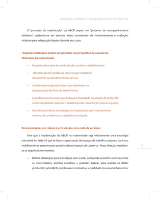 O “processo de implantação” do A&CR requer um “processo de acompanhamento
avaliativo”, cuidando-se em articular eixos consistentes de monitoramento e avaliação,
inclusive para adequação/ajustes durante seu curso.
! Algumas indicações podem ser potentes na perspectiva de sucesso na
efetivação da implantação:
•
• Pesquisa sobre grau de satisfação dos usuários e trabalhadores;
•
• Identificação de problemas externos que impactam
diretamente no atendimento do serviço;
•
• Análise continuada dos fatores que interferem na
reorganização do fluxo de atendimento;
•
• Levantamento dos sinais que indiquem fragilidade na adoção do protocolo,
assim subsidiando reajustes e atualização das capacitações para as equipes;
•
• Reuniões periódicas de avaliação da implantação com levantamento
coletivo dos problemas e sugestões de soluções.
Recomendações em relação à articulação com a rede de serviços:
Para que a implantação do A&CR na maternidade seja efetivamente uma estratégia
articulada em rede, há que se buscar a pactuação de espaços de trabalho conjunto; para isso,
mobilizando-se gestores para garantia desses espaços de conversa. Nessa direção, ressaltam-
se os seguintes movimentos:
•
• Definir estratégias para articulação com a rede, pactuando encontros mensais entre
as maternidades, distritos sanitários e unidades básicas, para analisar os dados
produzidospeloA&CR,problemasencontradoseaqualidadedosencaminhamentos;
21
Manual de Acolhimento e Classificação de Risco em Obstetrícia
 