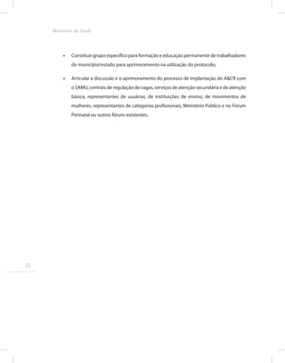 •
• Constituir grupo específico para formação e educação permanente de trabalhadores
do município/estado para aprimoramento na utilização do protocolo;
•
• Articular a discussão e o aprimoramento do processo de implantação do A&CR com
o SAMU, centrais de regulação de vagas, serviços de atenção secundária e de atenção
básica, representantes de usuárias, de instituições de ensino, de movimentos de
mulheres, representantes de categorias profissionais, Ministério Público e no Fórum
Perinatal ou outros fóruns existentes.
22
Ministério da Saude
 