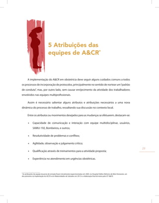 5 Atribuições das
equipes de A&CR*
A implementação do A&CR em obstetrícia deve seguir alguns cuidados comuns a todos
os processos de incorporação de protocolos, principalmente no sentido de nortear um“padrão
de conduta”, mas, por outro lado, sem causar enrijecimento da atividade dos trabalhadores
envolvidos nas equipes multiprofissionais.
Assim é necessário salientar alguns atributos e atribuições necessários a uma nova
dinâmica do processo de trabalho, ressaltando sua discussão no contexto local.
Entre os atributos ou movimentos desejados para as mudanças se efetuarem, destacam-se:
•
• Capacidade de comunicação e interação com equipe multidisciplinar, usuários,
SAMU-192, Bombeiros, e outros;
•
• Resolutividade de problemas e conflitos;
•
• Agilidade, observação e julgamento crítico;
•
• Qualificação através de treinamentos para a atividade proposta;
•
• Experiência no atendimento em urgências obstétricas.
*
As atribuições da equipe da porta de entrada foram inicialmente experimentadas em 2005, no Hospital Odilon Behrens de Belo Horizonte, um
dos pioneiros na implantação do ACCR e em Maternidades de Salvador em 2013 e a elaboração final do texto pelo GT A&CR.
23
 