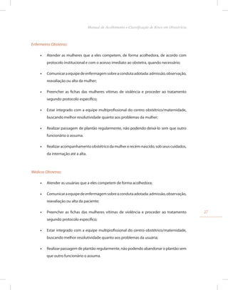Enfermeiros Obstetras:
•
• Atender as mulheres que a eles competem, de forma acolhedora, de acordo com
protocolo institucional e com o acesso imediato ao obstetra, quando necessário;
•
• Comunicaraequipedeenfermagemsobreacondutaadotada:admissão,observação,
reavaliação ou alta da mulher;
•
• Preencher as fichas das mulheres vítimas de violência e proceder ao tratamento
segundo protocolo específico;
•
• Estar integrado com a equipe multiprofissional do centro obstétrico/maternidade,
buscando melhor resolutividade quanto aos problemas da mulher;
•
• Realizar passagem de plantão regularmente, não podendo deixá-lo sem que outro
funcionário o assuma.
•
• Realizar acompanhamento obstétrico da mulher e recém-nascido, sob seus cuidados,
da internação até a alta.
Médicos Obstetras:
•
• Atender as usuárias que a eles competem de forma acolhedora;
•
• Comunicaraequipedeenfermagemsobreacondutaadotada:admissão,observação,
reavaliação ou alta da paciente;
•
• Preencher as fichas das mulheres vítimas de violência e proceder ao tratamento
segundo protocolo específico;
•
• Estar integrado com a equipe multiprofissional do centro obstétrico/maternidade,
buscando melhor resolutividade quanto aos problemas da usuária;
•
• Realizar passagem de plantão regularmente, não podendo abandonar o plantão sem
que outro funcionário o assuma.
27
Manual de Acolhimento e Classificação de Risco em Obstetrícia
 