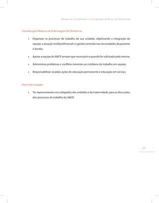 Coordenação Médica e de Enfermagem da Obstetrícia:
•
• Organizar os processos de trabalho de sua unidade, objetivando a integração da
equipe, a atuação multiprofissional e a gestão centrada nas necessidades da paciente
e família;
•
• Apoiar a equipe do A&CR sempre que necessário e quando for solicitado pela mesma;
•
• Administrar problemas e conflitos inerentes ao cotidiano do trabalho em equipe;
•
• Responsabilizar-se pelas ações de educação permanente e educação em serviço.
Para toda a equipe:
•
• Ter representantes nos colegiados das unidades e da maternidade, para as discussões
dos processos de trabalho do A&CR.
29
Manual de Acolhimento e Classificação de Risco em Obstetrícia
 