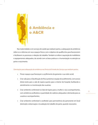 6 Ambiência e
o A&CR
Nas maternidades e em serviços de saúde que realizam partos, a adequação da ambiência
refere-se a reformas em seus espaços físicos com o objetivo de qualificá-los para favorecerem
e facilitarem os processos e relações de trabalho. Também se refere à aquisição de mobiliários
e equipamentos adequados, de acordo com as boas práticas e a humanização na atenção ao
parto e nascimento.
OrientaçõesparaadequaçãodaambiêncianasPortasdeEntradadosServiçosquerealizampartos:.
•
• Prever espaços que favoreçam o acolhimento da gestante e sua rede social;
•
• Criar sala para a Classificação de Risco próxima à equipe de acolhimento, com acesso
direto tanto para a sala de espera quanto para o interior do hospital, facilitando o
atendimento e a monitoração das usuárias;
•
• Criar ambiente confortável na Sala de Espera para a mulher e seus acompanhantes,
com ambiência acolhedora e quantidade de cadeiras adequadas à demanda para as
usuárias e acompanhantes;
•
• Criar ambiente confortável e acolhedor para permanência da parturiente em local
destinado à observação e à avaliação do trabalho de parto, quando necessário;
31
 