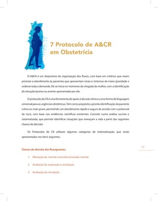 7 Protocolo de A&CR
em Obstetrícia
O A&CR é um dispositivo de organização dos fluxos, com base em critérios que visam
priorizar o atendimento às pacientes que apresentam sinais e sintomas de maior gravidade e
ordenar toda a demanda. Ele se inicia no momento da chegada da mulher, com a identificação
da situação/queixa ou evento apresentado por ela.
O protocolo de CR é uma ferramenta de apoio à decisão clínica e uma forma de linguagem
universal para as urgências obstétricas.Tem como propósito a pronta identificação da paciente
crítica ou mais grave, permitindo um atendimento rápido e seguro de acordo com o potencial
de risco, com base nas evidências científicas existentes. Consiste numa análise sucinta e
sistematizada, que permite identificar situações que ameaçam a vida a partir das seguintes
chaves de decisão:
Os Protocolos de CR utilizam algumas categorias de sistematização, que serão
apresentadas nos itens seguintes.
Chaves de decisão dos fluxogramas:
1. Alteração do nível de consciência/estado mental.
2. Avaliação da respiração e ventilação.
3. Avaliação da circulação.
33
 
