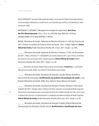 BELO HORIZONTE. Secretaria Municipal de Saúde. Comissão Peri Natal. Associação Mineira
de Ginecologia e Obstetrícia. Acolhimento com Classificação de Risco em Obstetrícia. Belo
Horizonte, 2009.
BOTTOMLEY, C.; BOURNE, T. Management strategies for hyperemesis. Best Pract
Res Clin Obstet Gynaecol., [S.l.], v. 23, n. 4, p. 549-564, Aug. 2009. Doi: 10.1016/j.
bpobgyn.2008.12.012. Epub 2009 Mar 3. Review.
BRASIL. Ministério da Saúde. Gabinete do Ministro. Portaria nº 1.459, de 24 junho de
2011. Institui, no âmbito do Sistema Único de Saúde - SUS - a Rede Cegonha. Diário
Oficial da União, Poder Executivo, Brasília, DF, 27 jun. 2011. Seção 1, p. 109.
______. Ministério da Saúde. Gabinete do Ministro. Portaria nº 2.351, de 05 outubro
de 2011. Altera a Portaria nº 1.459/GM/MS, de 24 de junho de 2011, que institui, no âmbito
do Sistema Único de Saúde (SUS), a Rede Cegonha. Diário Oficial da União, Poder
Executivo, Brasília, DF, 6 Out. 2011. Seção 1, p. 58.
______. Ministério da Saúde. Política Nacional de Humanização. Ambiência. 2. ed. Brasília:
Ministério da Saúde, 2006. 32 p. (Série B. Textos Básicos de Saúde).
______. Ministério da Saúde. Secretaria de Atenção à Saúde. Núcleo da Política
Nacional de Humanização. Acolhimento nas práticas de produção de saúde. 2. ed.
Brasília: Ministério da Saúde, 2006. 44 p. (Série B. Textos Básicos de Saúde).
______. Ministério da Saúde. Secretaria de Atenção à Saúde. Portaria nº 650, de 05
outubro de 2011. Dispõe sobre os Planos de Ação regional e municipal da Rede Cegonha,
documentos orientadores para a execução das fases de implementação da rede, assim como
o repasse dos recursos, monitoramento e a avaliação da implementação da Rede Cegonha.
Diário Oficial da União, Poder Executivo, Brasília, DF, 6 out. 2011. Seção 1, p. 69.
______. Ministério da Saúde. Secretaria de Atenção à Saúde. Política Nacional de
Humanização da Atenção e Gestão do Sul. Acolhimento e classificação de risco
58
Ministério da Saude
 