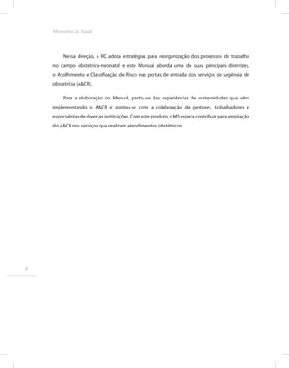 Nessa direção, a RC adota estratégias para reorganização dos processos de trabalho
no campo obstétrico-neonatal e este Manual aborda uma de suas principais diretrizes,
o Acolhimento e Classificação de Risco nas portas de entrada dos serviços de urgência de
obstetrícia (A&CR).
Para a elaboração do Manual, partiu-se das experiências de maternidades que vêm
implementando o A&CR e contou-se com a colaboração de gestores, trabalhadores e
especialistas de diversas instituições. Com este produto, o MS espera contribuir para ampliação
do A&CR nos serviços que realizam atendimentos obstétricos.
8
Ministério da Saude
 