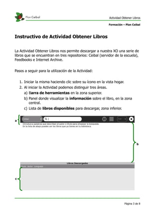Actividad Obtener Libros

                                                                Formación – Plan Ceibal



Instructivo de Actividad Obtener Libros

La Actividad Obtener Libros nos permite descargar a nuestra XO una serie de
libros que se encuentran en tres repositorios: Ceibal (servidor de la escuela),
Feedbooks e Internet Archive.


Pasos a seguir para la utilización de la Actividad:


    1. Iniciar la misma haciendo clic sobre su ícono en la vista hogar.
    2. Al iniciar la Actividad podemos distinguir tres áreas.
       a) Barra de herramientas en la zona superior.
       b) Panel donde visualizar la información sobre el libro, en la zona
          central.
       c) Lista de libros disponibles para descargar, zona inferior.


a




                                                                                     b




c




                                                                           Página 3 de 8
 