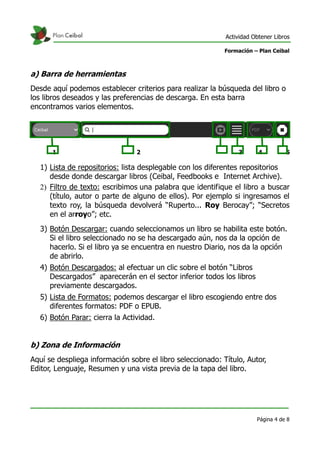 Actividad Obtener Libros

                                                            Formación – Plan Ceibal



a) Barra de herramientas
Desde aquí podemos establecer criterios para realizar la búsqueda del libro o
los libros deseados y las preferencias de descarga. En esta barra
encontramos varios elementos.




       1                          2                             3       4          5
6
    1) Lista de repositorios: lista desplegable con los diferentes repositorios
       desde donde descargar libros (Ceibal, Feedbooks e Internet Archive).
    2) Filtro de texto: escribimos una palabra que identifique el libro a buscar
       (título, autor o parte de alguno de ellos). Por ejemplo si ingresamos el
       texto roy, la búsqueda devolverá “Ruperto... Roy Berocay”; “Secretos
       en el arroyo”; etc.
    3) Botón Descargar: cuando seleccionamos un libro se habilita este botón.
       Si el libro seleccionado no se ha descargado aún, nos da la opción de
       hacerlo. Si el libro ya se encuentra en nuestro Diario, nos da la opción
       de abrirlo.
    4) Botón Descargados: al efectuar un clic sobre el botón “Libros
       Descargados” aparecerán en el sector inferior todos los libros
       previamente descargados.
    5) Lista de Formatos: podemos descargar el libro escogiendo entre dos
       diferentes formatos: PDF o EPUB.
    6) Botón Parar: cierra la Actividad.


b) Zona de Información
Aquí se despliega información sobre el libro seleccionado: Título, Autor,
Editor, Lenguaje, Resumen y una vista previa de la tapa del libro.




                                                                        Página 4 de 8
 