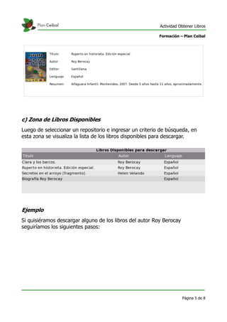 Actividad Obtener Libros

                                                          Formación – Plan Ceibal




c) Zona de Libros Disponibles
Luego de seleccionar un repositorio e ingresar un criterio de búsqueda, en
esta zona se visualiza la lista de los libros disponibles para descargar.




Ejemplo
Si quisiéramos descargar alguno de los libros del autor Roy Berocay
seguiríamos los siguientes pasos:




                                                                      Página 5 de 8
 