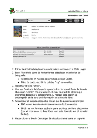 Actividad Obtener Libros

                                                          Formación – Plan Ceibal




1. Iniciar la Actividad efectuando un clic sobre su ícono en la Vista Hogar.
2. En el filtro de la barra de herramientas establecer los criterios de
   búsqueda:
       Repositorio: en nuestro caso vamos a elegir Ceibal.
       Filtro de texto: escribir la palabra “roy” sin comillas.
3. Presionar la tecla “Enter”.
4. Una vez finalizada la búsqueda aparecerá en la zona inferior la lista de
   libros que cumplen con ese criterio. Buscar en esa lista el libro que
   queremos descargar y seleccionarlo. Al realizar esta acción se
   desplegarán en la zona de información los datos del libro.
5. Seleccionar el formato disponible con el que lo queremos descargar:
       PDF: es un formato de almacenamiento de documentos
       EPUB: es un formato estándar para archivos de libro electrónico
        (por el momento no hay libros con este formato en el servidor
        Ceibal).
6. Hacer clic en el Botón Descargar. Se visualizará una barra en la parte


                                                                      Página 6 de 8
 