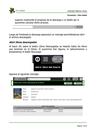 Actividad Obtener Libros

                                                        Formación – Plan Ceibal


     superior mostrando el progreso de la descarga y un botón por si
     queremos cancelar dicho proceso.




Luego de finalizada la descarga aparecerá un mensaje permitiéndonos abrir
el archivo descargado.

Abrir libros descargados
Al hacer clic sobre el botón Libros Descargados se listarán todos los libros
que tenemos en el Diario. Si queremos leer alguno, lo seleccionamos y
presionamos el botón Descargar.




Aparece el siguiente mensaje:




                                                                    Página 7 de 8
 