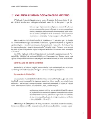 Guia de vigilância epidemiológica do óbito materno
9
2	 VIGILÂNCIA EPIDEMIOLÓGICA DO ÓBITO MATERNO
A Vigilância Epidemiológica é parte do campo de atuação do Sistema Único de Saú-
de – SUS, de acordo com a Lei Orgânica da Saúde no seu Art. 6º, Parágrafo 2º, que diz:
Entende-se por vigilância epidemiológica um conjunto de ações que
proporcionam o conhecimento, a detecção ou prevenção de qualquer
mudança nos fatores determinantes e condicionantes de saúde indivi-
dual ou coletiva, com a finalidade de recomendar e adotar as medidas
de prevenção e controle das doenças ou agravos. (BRASIL, 1990).
A Portaria GM nº 1172 de 15 de junho de 2004 (Anexo IX) preconiza que é atribuição
do componente municipal do Sistema Nacional de Vigilância em Saúde a “vigilância
epidemiológica e o monitoramento da mortalidade infantil e materna”, e dos Estados, “de
forma complementar à atuação dos municípios” (BRASIL, 2004b). Portanto, as secretarias
de saúde devem designar uma equipe de vigilância de óbitos de referência do município
e do estado.
Em 2008 a vigilância epidemiológica da morte materna foi regulamentada pela Por-
taria GM no
1119 de 5 de junho de 2008 (Anexo D) que estabelece fluxos e prazos para
agilizar a disponibilidade de informações pelo Sistema de Informação sobre Mortalidade.
NOTIFICAÇÃO DO ÓBITO MATERNO
A notificação do óbito se faz pelo preenchimento e encaminhamento da Declaração
de Óbito gerada na fonte notificadora para a Secretaria Municipal de Saúde.
Declaração de Óbito (DO)
É o documento padrão do Sistema de Informações sobre Mortalidade, que tem como
finalidade cumprir as exigências legais de registro de óbitos, atender aos princípios de
cidadania e servir como fonte de dados para as estatísticas de saúde. A legislação vigente
sobre eventos vitais (como o nascimento e o óbito) determina que:
nenhum enterramento será feito sem certidão do Oficial do registro
do lugar do falecimento, extraída após lavratura do assento do óbito,
em vista do atestado médico, se houver no lugar, ou em caso contrário,
de duas pessoas qualificadas que tiverem presenciado ou verificado
a morte. (BRASIL, 1973, art. 77).
A Declaração de Óbito (Anexo B) deve, portanto, ser preenchida para todos os óbitos,
inclusive os fetais, ocorridos em estabelecimento de saúde, domicílios ou outros locais.
 