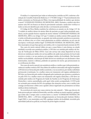 Secretaria de Vigilância em Saúde/MS
10
O médico é o responsável por todas as informações contidas na DO, conforme a Re-
solução do Conselho Federal de Medicina nº 1779/2005 Artigo 1º “O preenchimento dos
dados constantes na Declaração de Óbito é da responsabilidade do médico que atestou
a morte” (CONSELHO FEDERAL DE MEDICINA, 2005). Portanto, o médico não deve
assinar uma DO em branco ou deixá-la previamente assinada e ainda deve verificar se
todos os itens de identificação estão devida e corretamente preenchidos.
O Código de Ética Médica também faz referência ao assunto no do Artigo 115º do
“é vedado ao médico deixar de atestar óbito do paciente ao qual vinha prestando assis-
tência, exceto quando houver suspeita de morte violenta” (CONSELHO FEDERAL DE
MEDICINA, 2005) e no Artigo 114º que “é vedado ao médico atestar óbito quando não
o tenha verificado pessoalmente, ou quando não tenha prestado assistência ao paciente,
salvo, no último caso, se o fizer como plantonista ou médico substituto, ou em caso de
necropsia e verificação médico legal” (CONSELHO FEDERAL DE MEDICINA, 2005).
Nos municípios em que haja apenas um médico, ele é o responsável pela emissão da DO.
Nos casos de morte natural (óbito em que a causa básica é uma doença ou estado
mórbido) ocorrida sem assistência médica, a DO deve ser emitida pelo médico do Ser-
viço de Verificação de Óbito (SVO). Caso este serviço não esteja disponível no local,
deverá ser emitida por médico do serviço público de saúde mais próximo do local onde
ocorreu o evento e, na sua ausência, por qualquer médico da localidade. Não havendo
médico na localidade, a declaração de óbito deverá ser emitida por um declarante e duas
testemunhas, maiores e idôneas, podendo ser parentes do morto, que presenciaram ou
se certificaram do óbito.
Nos casos de morte natural com assistência médica, o médico que vinha prestando as-
sistência à mulher emitirá a DO. Para óbitos de mulheres internadas sob regime hospitalar
a DO deverá ser fornecida pelo médico assistente, e na sua ausência, por médico substituto
pertencente à instituição. Se a mulher estava em tratamento sob regime ambulatorial a
DO deve ser fornecida pelo médico designado pela instituição que prestava a assistência
ou pelo SVO. Se a mulher estava em tratamento sob regime domiciliar, a DO deve ser
emitida pelo médico do Programa de Saúde da Família ou do Programa de Internação
Domiciliar e outros assemelhados, pelo qual vinha sendo acompanhado. O SVO pode
ser acionado para emissão da DO, em qualquer das situações acima, caso o médico não
consiga correlacionar o óbito com o quadro clínico registrado nos prontuários ou fichas
médicas destas instituições.
Na ocorrência de morte por causa externa (ou não natural) – “óbito que decorre de
lesão provocada por violência (homicídio, suicídio, acidente ou morte suspeita), qualquer
que tenha sido o tempo entre o evento lesivo e a morte” (CONSELHO FEDERAL DE
MEDICINA, 2005) – a DO deve obrigatoriamente ser fornecida pelo Instituto Médico
Legal (IML) e, nos municípios sem IML, qualquer médico da localidade, investido pela
autoridade judicial ou policial, na função de perito legista eventual.
 