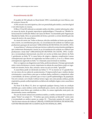 Guia de vigilância epidemiológica do óbito materno
11
Preenchimento da DO
O modelo de DO adotado no Brasil desde 1999 é constituído por nove blocos, com
62 variáveis (Anexo B).
A DO, em três vias autocopiativas, deve ser preenchida pelo médico, com letra legível
e sem abreviações ou rasuras.
O Bloco VI da DO referente ao atestado médico do óbito, contém informações sobre
as causas da morte, de grande importância epidemiológica. É baseado no “Modelo In-
ternacional de Certificado Médico da Causa da Morte”, recomendado pela Organização
Mundial da Saúde. Deve ser preenchido de forma a permitir a correta identificação das
causas da morte e da causa básica.
As causas de morte são “todas as doenças, afecções mórbidas ou lesões que produzi-
ram a morte, ou contribuíram para ela, e as circunstâncias do acidente ou violência que
produziram quaisquer de tais lesões” (ORGANIZAÇÃO MUNDIAL DA SAÚDE, 1993).
A causa básica é “a doença ou lesão que iniciou a cadeia de acontecimentos patológicos
que conduziram diretamente à morte ou as circunstâncias do acidente ou violência que
produziram a lesão fatal” (ORGANIZAÇÃO MUNDIAL DA SAÚDE, 1993). Confor-
me a recomendação internacional, essa deve ser escrita na linha mais inferior da Parte
I, geralmente na linha “d”. A causa básica dá origem a algumas complicações (causas
conseqüenciais) que devem ser registradas nas linhas acima (c, b ou a); a última causa
conseqüencial, registrada na linha “a”, é chamada causa terminal ou imediata.
Deve-se registrar um diagnóstico por linha, preferencialmente. O tempo aproximado
entre o início da doença e a morte, importante na seleção da causa básica, pode ser regis-
trado em minutos, horas, dias, semanas, meses ou anos ou ainda, “ignorado”.
A causa básica pode ser declarada nas linhas “c”, “b” ou mesmo na “a”, quando hou-
ver um único elo na cadeia de acontecimentos. É imprescindível que o médico declare
corretamente a causa básica, para que se tenham dados confiáveis e comparáveis sobre
a mortalidade, de forma a permitir que se trace o perfil epidemiológico da população.
Um erro comum a ser evitado é utilizar termos vagos, tais como parada cardíaca, parada
respiratória, parada cardiorrespiratória ou falência de múltiplos órgãos como causa básica
da morte.
Na Parte II do Bloco VI, deve ser registrada qualquer doença, lesão ou condição
mórbida que, a juízo médico, tenha contribuído para a morte, não estando diretamente
relacionada causa básica que conduziu ao óbito. As causas registradas nesta parte são
denominadas causas contribuintes.
No caso de morte natural sem assistência médica, o médico atestante deve assinalar a
opção “Outro” no campo 52 – “O médico que assina atendeu ao falecido?” assim como
é recomendado ao médico anotar no campo 59 – “Descrição sumária do evento” que
”não há sinais externos de violência” (BRASIL; CONSELHO FEDERAL DE MEDICINA;
CENTRO BRASILEIRO DE CLASSIFICAÇÃO DE DOENÇAS, 2009).
 