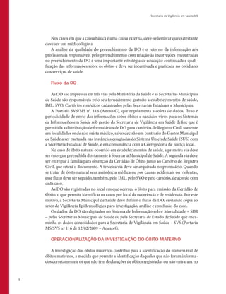 Secretaria de Vigilância em Saúde/MS
12
Nos casos em que a causa básica é uma causa externa, deve-se lembrar que o atestante
deve ser um médico legista.
A análise da qualidade do preenchimento da DO e o retorno da informação aos
profissionais responsáveis pelo preenchimento com relação às incorreções encontradas
no preenchimento da DO é uma importante estratégia de educação continuada e quali-
ficação das informações sobre os óbitos e deve ser incentivada e praticada no cotidiano
dos serviços de saúde.
Fluxo da DO
As DO são impressas em três vias pelo Ministério da Saúde e as Secretarias Municipais
de Saúde são responsáveis pelo seu fornecimento gratuito a estabelecimentos de saúde,
IML, SVO, Cartórios e médicos cadastrados pelas Secretarias Estaduais e Municipais.
A Portaria SVS/MS n0
. 116 (Anexo G), que regulamenta a coleta de dados, fluxo e
periodicidade de envio das informações sobre óbitos e nascidos vivos para os Sistemas
de Informações em Saúde sob gestão da Secretaria de Vigilância em Saúde define que é
permitida a distribuição de formulários de DO para cartórios de Registro Civil, somente
em localidades onde não exista médico, salvo decisão em contrário do Gestor Municipal
de Saúde a ser pactuada nas instâncias colegiadas do Sistema Único de Saúde (SUS) com
a Secretaria Estadual de Saúde, e em consonância com a Corregedoria de Justiça local.
No caso de óbito natural ocorrido em estabelecimentos de saúde, a primeira via deve
ser entregue preenchida diretamente à Secretaria Municipal de Saúde. A segunda via deve
ser entregue à família para obtenção da Certidão de Óbito junto ao Cartório do Registro
Civil, que reterá o documento. A terceira via deve ser arquivada no prontuário. Quando
se tratar de óbito natural sem assistência médica ou por causas acidentais ou violentas,
esse fluxo deve ser seguido, também, pelo IML, pelo SVO e pelo cartório, de acordo com
cada caso.
As DO são registradas no local em que ocorreu o óbito para emissão da Certidão de
Óbito, o que permite identificar os casos por local de ocorrência e de residência. Por este
motivo, a Secretaria Municipal de Saúde deve definir o fluxo da DO, enviando cópia ao
setor de Vigilância Epidemiológica para investigação, análise e conclusão do caso.
Os dados da DO são digitados no Sistema de Informação sobre Mortalidade – SIM
– pelas Secretarias Municipais de Saúde ou pela Secretaria de Estado de Saúde que enca-
minha os dados consolidados para a Secretaria de Vigilância em Saúde – SVS (Portaria
MS/SVS nº 116 de 12/02/2009 – Anexo G.
OPERACIONALIZAÇÃO DA INVESTIGAÇÃO DO ÓBITO MATERNO
A investigação dos óbitos maternos contribui para a identificação do número real de
óbitos maternos, a medida que permite a identificação daqueles que não foram informa-
dos corretamente e os que não tem declarações de óbitos registradas ou não entraram no
 