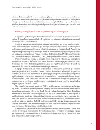 Guia de vigilância epidemiológica do óbito materno
13
sistema de informação. Proporciona informações sobre os problemas que contribuíram
para essas ocorrências, permite a correção dos dados pessoais da falecida, a avaliação da
atenção prestada a mulher em todos os níveis de complexidade e do preenchimento da
declaração de óbito, sendo indispensável para a definição de intervenções voltadas para
evitar novas mortes.
Definição do grupo técnico responsável pela investigação
A vigilância epidemiológica da morte materna deve ser realizada por profissionais de
saúde, designados pelas autoridades de vigilância em saúde das esferas federal, estadual,
municipal e do Distrito Federal.
Assim, as secretarias municipais de saúde devem instituir um grupo técnico respon-
sável pela investigação. Salienta-se que a equipe de vigilância de óbitos, a ser designada
pelo gestor, tem um conceito amplo e flexível, adequada ao contexto local. A equipe de
vigilância epidemiológica do município pode ser complementada por outros profissionais
de saúde como os técnicos do Núcleo Hospitalar de Epidemiologia (NHE) ou da Comissão
de Controle de Infecção Hospitalar (CCIH), da Equipe Saúde da Família, dentre outros.
O envolvimento da equipe da atenção básica responsável pela área de abrangência
do local de residência da família é da maior relevância na investigação domiciliar e am-
bulatorial dos óbitos de forma a garantir o acesso aos registros dos serviços de saúde e a
realização das entrevistas domiciliares em tempo oportuno.
A equipe de vigilância de óbitos de referência do município, qualquer que seja sua
composição, deve estar articulada com os Comitês Hospitalares, Municipal, Regional ou
Estadual. Ressalta-se a importância da participação integrada dos setores de vigilância
epidemiológica e dos setores responsáveis pela assistência à saúde (atenção básica, secun-
dária e terciária), bem como dos Comitês e NHE, uma vez que os objetivos principais do
trabalho não se restringem à melhoria das estatísticas vitais, mas também à qualidade e
organização do cuidado à saúde.
Nos estabelecimentos de saúde, o NHE e, na falta de sua implantação, as direções
técnicas, clínicas e de enfermagem dos estabelecimentos assistenciais ou as estruturas
específicas designadas pelo gestor local, deverá realizar busca ativa diária dos óbitos
ocorridos ou atestados em suas dependências, notificar o óbito ao serviço de vigilância
epidemiológica municipal e disponibilizar o acesso aos prontuários para a equipe de vigi-
lância de óbitos. A coleta de dados no prontuário hospitalar e/ou do pronto atendimento
pode ser feita por técnicos do NHE ou técnicos da CCIH que participam da equipe de
vigilância de óbitos e/ou do Comitê Hospitalar, mas preferencialmente por profissionais
não envolvidos diretamente na assistência ao óbito.
Aconclusãodainvestigaçãoepidemiológicaéumaatribuiçãodaequipedevigilânciade
óbitos de referência no município de residência da mãe. e deverá ser apoiada pela equipe
de vigilância de óbitos de referência do local em que faleceu ou recebeu assistência para
pré-natal, parto, aborto ou puerpério.
 