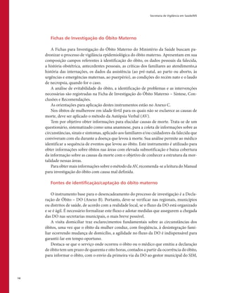 Secretaria de Vigilância em Saúde/MS
14
Fichas de Investigação do Óbito Materno
A Fichas para Investigação do Óbito Materno do Ministério da Saúde buscam pa-
dronizar o processo de vigilância epidemiológica do óbito materno. Apresentam em sua
composição campos referentes à identificação do óbito, os dados pessoais da falecida,
a história obstétrica, antecedentes pessoais, as críticas dos familiares ao atendimento,a
história das internações, os dados da assistência (ao pré-natal, ao parto ou aborto, às
urgências e emergências maternas, ao puerpério), as condições do recém nato e o laudo
de necropsia, quando for o caso.
A análise de evitabilidade do óbito, a identificação de problemas e as intervenções
necessárias são registradas na Ficha de Investigação do Óbito Materno – Síntese, Con-
clusões e Recomendações.
As orientações para aplicação destes instrumentos estão no Anexo C.
Nos óbitos de mulheresw em idade fértil para os quais não se esclarece as causas de
morte, deve ser aplicado o método da Autópsia Verbal (AV).
Tem por objetivo obter informações para elucidar causas de morte. Trata-se de um
questionário, sistematizado como uma anamnese, para a coleta de informações sobre as
circunstâncias, sinais e sintomas, aplicado aos familiares e/ou cuidadores da falecida que
conviveram com ela durante a doença que levou à morte. Sua análise permite ao médico
identificar a sequência de eventos que levou ao óbito. Este instrumento é utilizado para
obter informações sobre óbitos nas áreas com elevada subnotificação e baixa cobertura
da informação sobre as causas da morte com o objetivo de conhecer a estrutura da mor-
talidade nessas áreas.
Para obter mais informações sobre o método da AV, recomenda-se a leitura do Manual
para investigação do óbito com causa mal definida.
Fontes de identificação/captação do óbito materno
O instrumento base para o desencadeamento do processo de investigação é a Decla-
ração de Óbito – DO (Anexo B). Portanto, deve-se verificar nas regionais, municípios
ou distritos de saúde, de acordo com a realidade local, se o fluxo da DO está organizado
e se é ágil. É necessário formalizar este fluxo e adotar medidas que assegurem a chegada
das DO nas secretarias municipais, o mais breve possível.
A visita domiciliar traz esclarecimentos fundamentais sobre as circunstâncias dos
óbitos, uma vez que o óbito da mulher conduz, com freqüência, à desintegração fami-
liar ocorrendo mudança de domicílio, a agilidade no fluxo da DO é indispensável para
garantií-lar em tempo oportuno.
Destaca-se que o serviço onde ocorreu o óbito ou o médico que emitiu a declaração
de óbito tem um prazo de quarenta e oito horas, contados a partir da ocorrência do óbito,
para informar o óbito, com o envio da primeira via da DO ao gestor municipal do SIM,
 