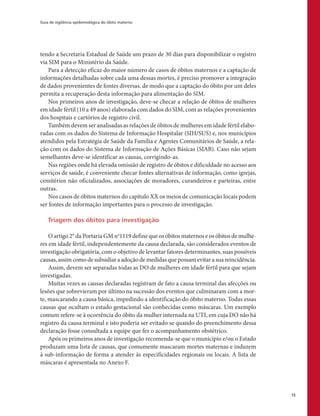 Guia de vigilância epidemiológica do óbito materno
15
tendo a Secretaria Estadual de Saúde um prazo de 30 dias para disponibilizar o registro
via SIM para o Ministério da Saúde.
Para a detecção eficaz do maior número de casos de óbitos maternos e a captação de
informações detalhadas sobre cada uma dessas mortes, é preciso promover a integração
de dados provenientes de fontes diversas. de modo que a captação do óbito por um deles
permita a recuperação desta informação para alimentação do SIM.
Nos primeiros anos de investigação, deve-se checar a relação de óbitos de mulheres
em idade fértil (10 a 49 anos) elaborada com dados do SIM, com as relações provenientes
dos hospitais e cartórios de registro civil.
Também devem ser analisadas as relações de óbitos de mulheres em idade fértil elabo-
radas com os dados do Sistema de Informação Hospitalar (SIH/SUS) e, nos municípios
atendidos pela Estratégia de Saúde da Família e Agentes Comunitários de Saúde, a rela-
ção com os dados do Sistema de Informação de Ações Básicas (SIAB). Caso não sejam
semelhantes deve-se identificar as causas, corrigindo-as.
Nas regiões onde há elevada omissão de registro de óbitos e dificuldade no acesso aos
serviços de saúde, é conveniente checar fontes alternativas de informação, como igrejas,
cemitérios não oficializados, associações de moradores, curandeiros e parteiras, entre
outras.
Nos casos de óbitos maternos do capítulo XX os meios de comunicação locais podem
ser fontes de informação importantes para o processo de investigação.
Triagem dos óbitos para investigação
O artigo 2° da Portaria GM no
1119 define que os óbitos maternos e os óbitos de mulhe-
res em idade fértil, independentemente da causa declarada, são considerados eventos de
investigação obrigatória, com o objetivo de levantar fatores determinantes, suas possíveis
causas, assim como de subsidiar a adoção de medidas que possam evitar a sua reincidência.
Assim, devem ser separadas todas as DO de mulheres em idade fértil para que sejam
investigadas.
Muitas vezes as causas declaradas registram de fato a causa terminal das afecções ou
lesões que sobrevieram por último na sucessão dos eventos que culminaram com a mor-
te, mascarando a causa básica, impedindo a identificação do óbito materno. Todas essas
causas que ocultam o estado gestacional são conhecidas como máscaras. Um exemplo
comum refere-se à ocorrência do óbito da mulher internada na UTI, em cuja DO não há
registro da causa terminal e isto poderia ser evitado se quando do preenchimento dessa
declaração fosse consultada a equipe que fez o acompanhamento obstétrico.
Após os primeiros anos de investigação recomenda-se que o município e/ou o Estado
produzam uma lista de causas, que comumente mascaram mortes maternas e induzem
à sub-informação de forma a atender às especificidades regionais ou locais. A lista de
máscaras é apresentada no Anexo F.
 