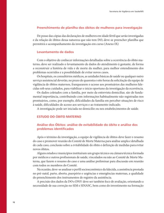 Secretaria de Vigilância em Saúde/MS
16
Preenchimento de planilha dos óbitos de mulheres para investigação
De posse das cópias das declarações de mulheres em idade fértil que serão investigadas
e da relação de óbitos dessa natureza que não tem DO, deve-se preencher planilha que
permitirá o acompanhamento da investigação em curso (Anexo IX)
Levantamento de dados
Com o objetivo de conhecer informações detalhadas sobre a ocorrência do óbito ma-
terno, deve ser realizado o levantamento de dados do atendimento à gestante, de forma
a reconstruir a história de vida e de morte da mulher, para melhor entendimento dos
problemas ocorridos e a possibilidade de evitar novos casos.
Os hospitais, os consultórios médicos, as unidades básicas de saúde ou qualquer outro
serviço assistencial deverão, no prazo de quarenta e oito horas da solicitação da equipe de
vigilância de óbitos maternos, franquearem o acesso aos prontuários das mulheres fale-
cidas sob seus cuidados, para viabilizar o início oportuno da investigação da ocorrência.
Os dados coletados com a família, por meio da entrevista domiciliar, são de funda-
mental importância, contribuindo com informações habitualmente não registradas nos
prontuários, como, por exemplo, dificuldades da família em perceber situações de risco
à saúde, dificuldades de acesso aos serviços e ao tratamento indicado.
A investigação pode ser iniciada no domicílio ou nos estabelecimentos de saúde.
ESTUDO DO ÓBITO MATERNO
Análise dos Óbitos: análise de evitabilidade do óbito e análise dos
problemas identificados
Após o término da investigação, a equipe de vigilância de óbitos deve fazer o resumo
do caso e promover reunião do Comitê de Morte Materna para análise ampla e detalhada
de cada caso, conclusão sobre a evitabilidade do óbito e definição de medidas para evitar
novos óbitos.
Alguns estados e municípios instituíram um grupo técnico ou câmara técnica formada
por médicos e outros profissionais de saúde, vinculados ou não ao Comitê de Morte Ma-
terna, que fazem o resumo do caso e uma análise preliminar para discussão em reunião
com todos os membros do Comitê.
Na ocasião, deve-se analisar o perfil socioeconômico da falecida, a assistência prestada
no pré-natal, parto, aborto, puerpério e urgências e emergências maternas, a qualidade
do preenchimento dos instrumentos de registro da assistência.
A precisão dos dados da DO e DNV deve ser também foco de avaliação, orientando a
necessidade de sua correção no SIM e SINASC, bem como do investimento na formação
 