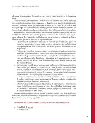 Guia de vigilância epidemiológica do óbito materno
17
adequada e/ou reciclagem dos médicos para correto preenchimento da declaração de
óbitos.
Nesse momento, é fundamental a participação dos membros do Comitê médicos e
/ou especialistas em obstetrícia para avaliar os diagnósticos e tratamentos dispensados
à mulher. Quando o município não dispõe de médicos em condições de realizar esta
avaliação, cópia dos instrumentos de investigação confidencial devem ser enviadas aos
Comitês Regional ou Estadual garantindo a análise desses óbitos e a definição de medidas.
O propósito da investigação de óbito materno não é culpabilizar pessoas ou serviços,
mas tão-somente evitar novas mortes por causas similares. Na análise do óbito sugeri-
mos a aplicação de critérios de evitabilidade que não se limitam as medidas terapêuticas
adotadas, mas que levem em conta os seguintes fatores:
•	 Da comunidade e da mulher: considerar os casos em que ocorreu uma recusa em
procurar a assistência necessária ou em seguir as orientações dos profissionais de
saúde por questões culturais e religiosas. Ou, ainda, por falta de reconhecimento
do problema.
•	 Profissionais: considerar os casos em que, por falta de capacitação ou capacitação
imprópria, ocorreu negligência, imperícia ou imprudência por parte dos profissio-
nais de saúde que atenderam à mulher. São exemplos disso a não identificação de
risco reprodutivo, a falha diagnóstica e a inadequação de procedimentos e trata-
mentos, entre outros. Nesses casos, devem-se tomar como referência as diretrizes
dos manuais técnicos.
•	 Institucionais: considerar os casos em que problemas político-administrativos
contribuíram para o óbito, tais como falta de captação precoce e busca ativa da
mulher, carência de leitos obstétricos, falta de sangue, hemoderivados ou medi-
camentos e inexistência de sistema de referência e contra-referência formalizado
para tratamento clínico-ginecológico e obstétrico, entre outros.
•	 Sociais: considerar os casos em que as condições socioeconômicas desfavoráveis
da mulher contribuíram para o óbito, tais como desemprego, baixa renda familiar
e baixa escolaridade da mulher, entre outros.
•	 Intersetoriais: considerar os casos em que a falta de equipamento social contribuiu
para o óbito. Como exemplos, pode-se citar a disponibilidade limitada de meios
de transporte, a inexistência de estradas, a segurança pública ineficiente e a falta
de saneamento básico, entre outros.
Para a avaliação crítica da atenção á saúde prestada a mulher, com vistas à definição
de medidas apontamos uma relação de problemas que podem contribuir para o óbito e
devem ser exaustivamente pesquisados:
Problemas no planejamento familiar e na assistência pré-natal
•	 Dificuldade de acesso:
–– Aos serviços
 