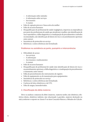 Secretaria de Vigilância em Saúde/MS
18
–– A informação sobre métodos
–– A informação sobre serviços
–– Aos insumos
–– A exames
•	 Falta de captação precoce e busca ativa da mulher
•	 Falta de recursos humanos
•	 Desqualificação do profissional de saúde (negligência, imperícia ou imprudência
por parte dos profissionais de saúde que atenderam à mulher, não identificação de
risco reprodutivo, a falha diagnóstica e a inadequação de procedimentos e métodos
recomendados, não identificação de fatores de risco e encaminhamento oportuno
entre outros)
•	 Inexistência de protocolos no serviço
•	 Referência e contra referência não formalizada
Problemas na assistência ao parto, puerpério e intercorrências
•	 Dificuldade de acesso:
–– Aos serviços
–– A informação
–– Aos insumos e medicamentos
–– A exames
•	 Falta de recursos humanos
•	 Desqualificação do profissional de saúde (não identificação de fatores de risco e
encaminhamento oportuno, a falha diagnóstica e a inadequação de procedimentos
e tratamento, entre outros)
•	 Falha de preenchimento dos instrumentos de registro
•	 Falta de equipamento ou de manutenção para equipamentos
•	 Inexistência de protocolos no serviço
•	 Referência e contra referência não formalizada
•	 Carência de leitos obstétricos e de UTI,
•	 Falta de sangue, hemoderivados.
2. Classificação do óbito materno
Deve-se analisar a natureza do óbito (materno,. materno tardio, não obstétrico, obs-
tétrico direto, obstétrico indireto, não relacionado à gravidez, materno declarado ou
não),conforme o exposto no Anexo F no item Conceitos Básicos e Métodos de Cálculo.
 