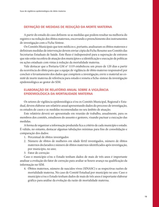 Guia de vigilância epidemiológica do óbito materno
19
DEFINIÇÃO DE MEDIDAS DE REDUÇÃO DA MORTE MATERNA
A partir do estudo do caso definem-se as medidas que podem resultar na melhoria do
registro e na redução dos óbitos maternos, encerrando o preenchimento dos instrumentos
de investigação com a Ficha Síntese.
Os Comitês Municipais que tem médicos e, portanto, analisaram os óbitos maternos e
definiram medidas de intervenção devem enviar cópia da Ficha Resumo aos Comitês das
Secretarias Estaduais de Saúde. Este fluxo é indispensável para a superação de entraves
que não estão na esfera de atuação dos municípios e a identificação e execução de políticas
ou ações estaduais com vistas à redução da mortalidade materna.
Vale destacar que a Portaria GM no
1119 estabeleceu um prazo de 120 dias a partir
da ocorrência do óbito para que a equipe de vigilância de óbito materno responsável por
concluir o levantamento dos dados que compõem a investigação, envie o material ao co-
mitê de morte materna de referência para estudo e remeta a ficha-síntese da investigação
epidemiológica ao gestor do SIM.
ELABORAÇÃO DE RELATÓRIO ANUAL SOBRE A VIGILÂNCIA
EPIDEMIOLÓGICA DA MORTALIDADE MATERNA
Os setores de vigilância epidemiológica e/ou os Comitês Municipal, Regional e Esta-
dual, devem elaborar um relatório anual apresentando dados do processo de investigação,
os estudos de casos e as medidas recomendadas no seu âmbito de atuação.
Este relatório deverá ser apresentado em reunião de trabalho, anualmente, para os
membros dos comitês, estudiosos do assunto e gestores, visando pactuar a execução das
medidas.
A forma de organizar a informação produzida fica a critério de cada município e estado.
É válido, no entanto, destacar algumas tabulações mínimas para fins de consolidação e
comparação dos dados:
1.	 Percentual de óbitos investigados
2.	 Número de óbitos de mulheres em idade fértil investigados, número de óbitos
maternos declarados e número de óbitos maternos identificados após investigação,
por município, no ano;
3.	 Fator de correção
Caso o município e/ou o Estado tenham dados de mais de três anos é importante
analisar a evolução do fator de correção para avaliar se houve avanço na qualificação da
informação no SIM.
4.	 Óbitos maternos, número de nascidos vivos (SINASC) e as respectivas razões de
mortalidade materna. No caso de Comitê Estadual por município no ano. Caso o
município e/ou o Estado tenham dados de mais de três anos é importante elaborar
gráfico para análise da evolução da razão de mortalidade materna.
 
