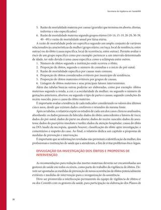Secretaria de Vigilância em Saúde/MS
20
5.	 Razão de mortalidade materna por causas (gravidez que termina em aborto, diretas,
indiretas e não especificadas)
6.	 Razão de mortalidade materna segundo grupos etários (10-14, 15-19, 20-29, 30-39,
40--49) e razão de mortalidade anual por faixa etária;
A razão de mortalidade pode ser específica segundo um amplo conjunto de variáveis
relacionados às características da mulher (grupo etário, cor/raça, local de residência, entre
outras) ou do óbito (causa específica, local de ocorrência, entre outras). Permite avaliar o
risco de um grupo específico como por exemplo: pertencer a um intervalo determinado
de idade, ter sido devida à uma causa específica como a eclâmpsia entre outros.
1.	 Número de óbitos segundo a instituição onde ocorreu o óbito;
2.	 Proporção de óbitos, segundo o número de consultas e o início do pré-natal;
3.	 Razão de mortalidade específica por causas mais comuns;
4.	 Proporção de óbitos considerados evitáveis por município de residência;
5.	 Proporção de óbitos maternos evitáveis por grupos de causas;
6.	 Listagem de óbitos maternos e seus principais fatores intervenientes.
Além das tabelas básicas outras poderão ser elaboradas, como por exemplo: óbitos
maternos segundo a renda, a cor, e a escolaridade da mulher; ou segundo o número de
gestações anteriores, abortos; ou segundo o tipo de parto e causas; segundo condições do
recém-nascido, peso e causa do óbito materno.
É importante avaliar a tendência de cada indicador considerando os valores dos últimos
cinco anos, desde que existam dados confiáveis e oriundos da mesma fonte.
Após as tabelas, o relatório expõe os estudos de cada um dos casos clínicos analisados,
abordando: os dados pessoais da falecida; dados do óbito; antecedentes e fatores de risco;
dados do pré-natal; dados do parto ou aborto; dados do recém-nascido; dados da anes-
tesia; dados do puerpério imediato e tardio; dados da atenção hospitalar; causa do óbito
na DO; laudo da necropsia, quando houver; classificação do óbito após investigação; e
comentários a respeito do caso. Ao final, o relatório dedica um capítulo a propostas de
medidas de prevenção e intervenção.
Éimportantequeasinformaçõesreveladasnãopermitamaidentificaçãodamulher,dos
profissionaiseinstituiçõesdesaúdequeaatenderam,afimdeevitarproblemasético-legais.
DIVULGAÇÃO DA INVESTIGAÇÃO DOS ÓBITOS E PROPOSTAS DE
INTERVENÇÃO
As recomendações para redução das mortes maternas deverão ser encaminhadas aos
gestores de saúde em todos os níveis, como parte do trabalho da vigilância de óbitos. De-
vemserapontadasasmedidasdeprevençãodenovasocorrênciasdeóbitospotencialmente
evitáveis e medidas de intervenção para a reorganização da assistência.
Deve ser promovida a interlocução permanente da equipe de vigilância de óbitos e/
ou dos Comitês com os gestores da saúde, para participação na elaboração dos Planos de
 
