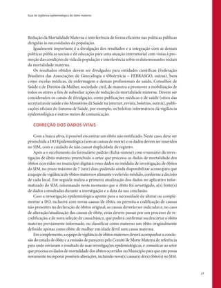 Guia de vigilância epidemiológica do óbito materno
21
Redução da Mortalidade Materna e interferência de forma eficiente nas políticas públicas
dirigidas às necessidades da população.
Igualmente importante é a divulgação dos resultados e a integração com as demais
políticas públicas sociais e de educação para uma atuação intersetorial com vistas à pro-
moção das condições de vida da população e interferência sobre os determinantes sociais
da mortalidade materna.
Os resultados obtidos devem ser divulgados para entidades científicas (Federação
Brasileira das Associações de Ginecologia e Obstetrícia – FEBRASGO, outras), bem
como escolas médicas, de enfermagem e demais profissionais de saúde, Conselhos de
Saúde e de Direitos da Mulher, sociedade civil, de maneira a promover a mobilização de
todos os atores a fim de subsidiar ações de redução da mortalidade materna. Devem ser
considerados os canais de divulgação, como publicações médicas e de saúde (sítios das
secretarias de saúde e do Ministério da Saúde na internet, revista, boletins, outros), publi-
cações oficiais do Sistema de Saúde, por exemplo, os boletins informativos da vigilância
epidemiológica e outros meios de comunicação.
CORREÇÃO DOS DADOS VITAIS
Com a busca ativa, é possível encontrar um óbito não notificado. Neste caso, deve ser
preenchida a DO Epidemiológica (sem as causas de morte) e os dados devem ser inseridos
no SIM, com o cuidado de não causar duplicidade de registro.
Após a o recebimento do formulário padrão (ficha-síntese) com o sumário da inves-
tigação de óbito materno preenchido o setor que processa os dados de mortalidade dos
óbitos ocorridos no município digitará esses dados no módulo de investigação de óbitos
do SIM, no prazo máximo de 7 (sete) dias, podendo ainda disponibilizar acesso para que
a equipe de vigilância de óbitos maternos alimente o referido módulo, conforme a decisão
de cada local. Em seguida realiza a primeira atualização dos dados no aplicativo infor-
matizado do SIM, informando neste momento que o óbito foi investigado, a(s) fonte(s)
de dados consultadas durante a investigação e a data da sua conclusão.
Caso a investigação epidemiológica aponte para a necessidade de alterar ou comple-
mentar a DO, inclusive com novas causas de óbito, ou permita a codificação de causas
não presentes na declaração de óbitos original, as causas deverão ser indicadas e, no caso
de alteração/atualização das causas de óbito, estas devem passar por um processo de re-
codificação, e de nova seleção de causa básica, que poderá confirmar ou descartar o óbito
materno previamente informado, ou classificar como materno um óbito originalmente
definido apenas como óbito de mulher em idade fértil sem causa materna.
Emcomplemento,aequipedevigilânciadeóbitosmaternosdeveráacompanharaconclu-
são do estudo de óbito e a emissão de pareceres pelo Comitê de Morte Materna de referência
para onde enviaram o resultado de suas investigações epidemiológicas, e comunicar ao setor
que processa os dados de mortalidade dos óbitos ocorridos no Município para que este possa
novamenteincorporarpossíveisalterações,incluindonova(s)causa(s)do(s)óbito(s)noSIM.
 