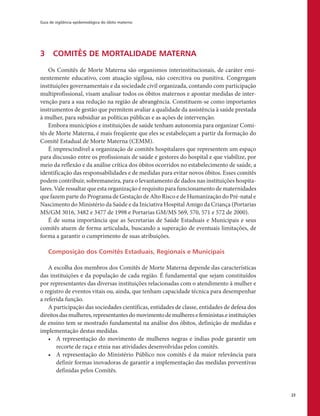 Guia de vigilância epidemiológica do óbito materno
23
3	 COMITÊS DE MORTALIDADE MATERNA
Os Comitês de Morte Materna são organismos interinstitucionais, de caráter emi-
nentemente educativo, com atuação sigilosa, não coercitiva ou punitiva. Congregam
instituições governamentais e da sociedade civil organizada, contando com participação
multiprofissional, visam analisar todos os óbitos maternos e apontar medidas de inter-
venção para a sua redução na região de abrangência. Constituem-se como importantes
instrumentos de gestão que permitem avaliar a qualidade da assistência à saúde prestada
à mulher, para subsidiar as políticas públicas e as ações de intervenção.
Embora municípios e instituições de saúde tenham autonomia para organizar Comi-
tês de Morte Materna, é mais freqüente que eles se estabeleçam a partir da formação do
Comitê Estadual de Morte Materna (CEMM).
É imprescindível a organização de comitês hospitalares que representem um espaço
para discussão entre os profissionais de saúde e gestores do hospital e que viabilize, por
meio da reflexão e da análise crítica dos óbitos ocorridos no estabelecimento de saúde, a
identificação das responsabilidades e de medidas para evitar novos óbitos. Esses comitês
podem contribuir, sobremaneira, para o levantamento de dados nas instituições hospita-
lares. Vale ressaltar que esta organização é requisito para funcionamento de maternidades
que fazem parte do Programa de Gestação de Alto Risco e de Humanização do Pré-natal e
Nascimento do Ministério da Saúde e da Iniciativa Hospital Amigo da Criança (Portarias
MS/GM 3016, 3482 e 3477 de 1998 e Portarias GM/MS 569, 570, 571 e 572 de 2000).
É de suma importância que as Secretarias de Saúde Estaduais e Municipais e seus
comitês atuem de forma articulada, buscando a superação de eventuais limitações, de
forma a garantir o cumprimento de suas atribuições.
Composição dos Comitês Estaduais, Regionais e Municipais
A escolha dos membros dos Comitês de Morte Materna depende das características
das instituições e da população de cada região. É fundamental que sejam constituídos
por representantes das diversas instituições relacionadas com o atendimento à mulher e
o registro de eventos vitais ou, ainda, que tenham capacidade técnica para desempenhar
a referida função.
A participação das sociedades científicas, entidades de classe, entidades de defesa dos
direitosdasmulheres,representantesdomovimentodemulheresefeministas.einstituições
de ensino tem se mostrado fundamental na análise dos óbitos, definição de medidas e
implementação destas medidas.
•	 A representação do movimento de mulheres negras e índias pode garantir um
recorte de raça e etnia nas atividades desenvolvidas pelos comitês.
•	 A representação do Ministério Público nos comitês é da maior relevância para
definir formas inovadoras de garantir a implementação das medidas preventivas
definidas pelos Comitês.
 